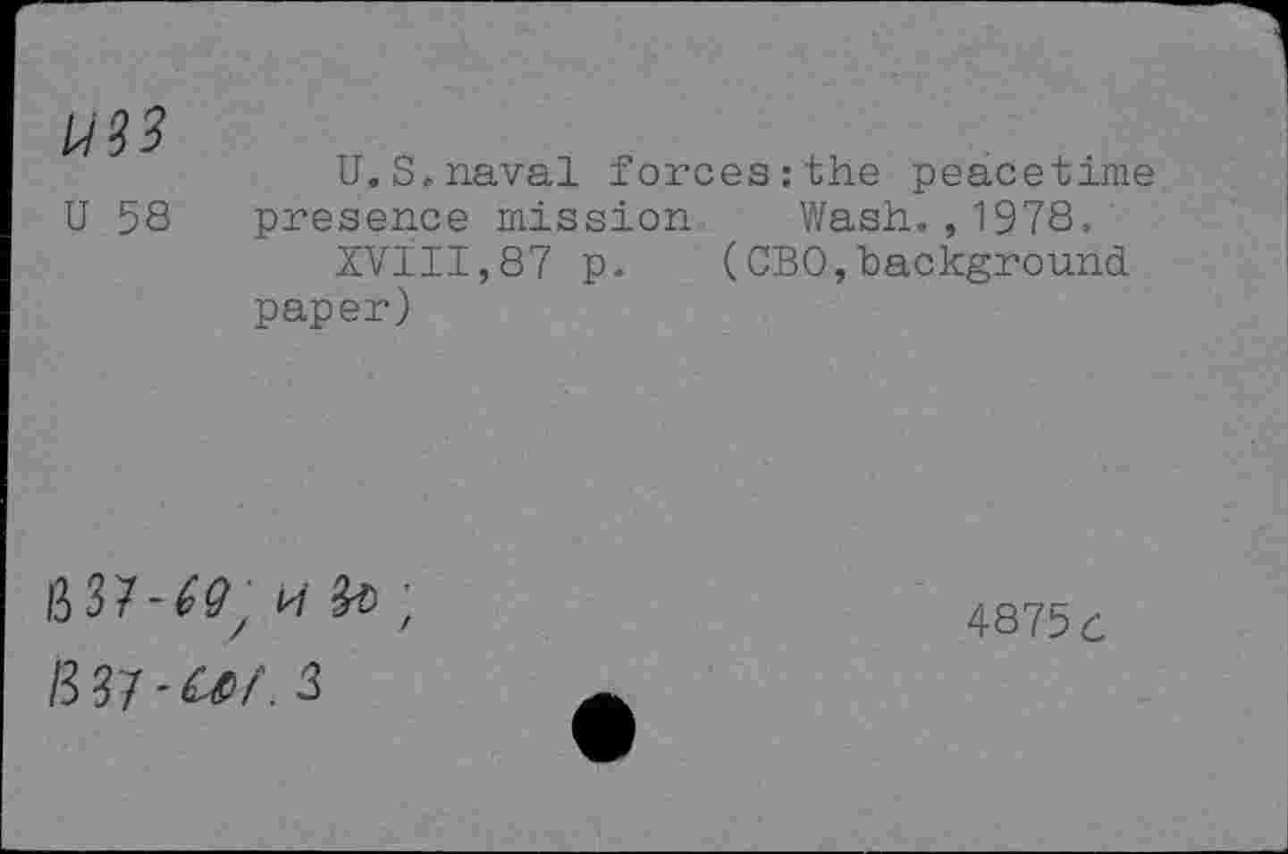 ﻿U33
U 58
U.S.naval forces:the peacetime presence mission Wash.,1978.
XVIII,87 p. (CBO,background paper)
/3 37 - Uf. 3
4875 c